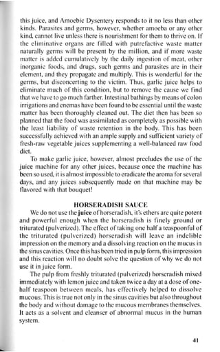 this juice, and Amoebic Dysentery responds to it no less than other
kinds. Parasites and germs, however, whether amoeba or any other
kind cannot live unless there is nourishment for them to thrive on. If
the eliminative organs are filled with putrefactive waste matter
naturally germs will be present by the million, and if more waste
matter is added cumulatively by the daily ingestion of meat, other
inorganic foods, and drugs, such germs and parasites are in their
element, and they propagate and multiply. This is wonderful for the
germs, but disconcerting to the victim. Thus, garlic juice helps to
eliminate much of this condition, but to remove the cause we find
that we have to go much farther. Intestinal bathings by means of colon
irrigations and enemas have been found to be essential until the waste
matter has been thoroughly cleaned out. The diet then has been so
planned that the food was assimilated as completely as possible with
the least liability of waste retention in the body. This has been
successfully achieved with an ample supply and sufficient variety of
fresh-raw vegetable juices supplementing a well-balanced raw food
diet.
To make garlic juice, however, almost precludes the use of the
juice machine for any other juices, because once the machine has
been so used, it is almost impossible to eradicate the aroma for several
days, and any juices subsequently made on that machine may be
flavored with that bouquet!
HORSERADISH SAUCE
We do not use the juice of horseradish, it's ethers are quite potent
and powerful enough when the horseradish is finely ground or
triturated (pulverized). The effect of taking one half a teaspoonful of
the triturated (pulverized) horseradish will leave an indelible
impression on the memory and a dissolving reaction on the mucus in
the sinus cavities. Once this has been tried in pulp form, this impression
and this reaction will no doubt solve the question of why we do not
use it in juice form.
The pulp from freshly triturated (pulverized) horseradish mixed
immediately with lemon juice and taken twice a day at a dose of one-
half teaspoon between meals, has effectively helped to dissolve
mucous. This is true not only in the sinus cavities but also throughout
the body and without damage to the mucous membranes themselves.
It acts as a solvent and cleanser of abnormal mucus in the human
system.
41
 