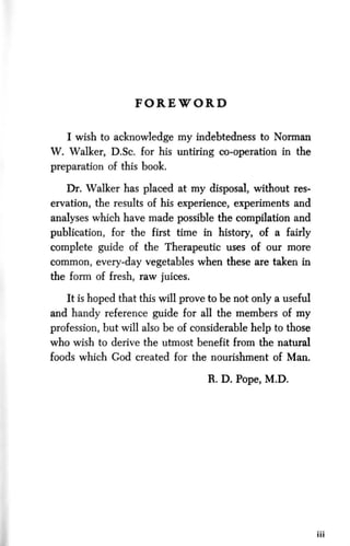F O R E W O R D
I wish to acknowledge my indebtedness to Norman
W. Walker, D.Sc. for his untiring co-operation in the
preparation of this book.
Dr. Walker has placed at my disposal, without res-
ervation, the results of his experience, experiments and
analyses which have made possible the compilation and
publication, for the first time in history, of a fairly
complete guide of the Therapeutic uses of our more
common, every-day vegetables when these are taken in
the form of fresh, raw juices.
It is hoped that this will prove to be not only a useful
and handy reference guide for all the members of my
profession, but will also be of considerable help to those
who wish to derive the utmost benefit from the natural
foods which God created for the nourishment of Man.
R. D. Pope, M.D.
 