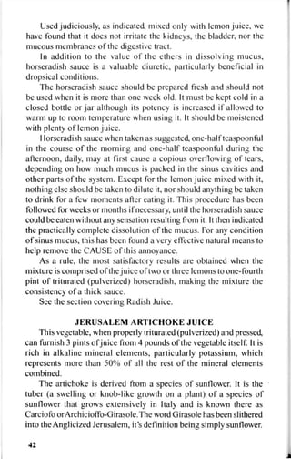Used judiciously, as indicated, mixed only with lemon juice, we
have found that it does not irritate the kidneys, the bladder, nor the
mucous membranes of the digestive tract.
In addition to the value of the ethers in dissolving mucus,
horseradish sauce is a valuable diuretic, particularly beneficial in
dropsical conditions.
The horseradish sauce should be prepared fresh and should not
be used when it is more than one week old. It must be kept cold in a
closed bottle or jar although its potency is increased if allowed to
warm up to room temperature when using it. It should be moistened
with plenty of lemon juice.
Horseradish sauce when taken as suggested, one-half teaspoonful
in the course of the morning and one-half teaspoonful during the
afternoon, daily, may at first cause a copious overflowing of tears,
depending on how much mucus is packed in the sinus cavities and
other parts of the system. Except for the lemon juice mixed with it,
nothing else should be taken to dilute it, nor should anything be taken
to drink for a few moments after eating it. This procedure has been
followed for weeks or months if necessary, until the horseradish sauce
could be eaten without any sensation resulting from it. It then indicated
the practically complete dissolution of the mucus. For any condition
of sinus mucus, this has been found a very effective natural means to
help remove the CAUSE of this annoyance.
As a rule, the most satisfactory results are obtained when the
mixture is comprised of the juice of two or three lemons to one-fourth
pint of triturated (pulverized) horseradish, making the mixture the
consistency of a thick sauce.
See the section covering Radish Juice.
JERUSALEM ARTICHOKE JUICE
This vegetable, when properly triturated (pulverized) and pressed,
can furnish 3 pints of juice from 4 pounds of the vegetable itself. It is
rich in alkaline mineral elements, particularly potassium, which
represents more than 50% of all the rest of the mineral elements
combined.
The artichoke is derived from a species of sunflower. It is the
tuber (a swelling or knob-like growth on a plant) of a species of
sunflower that grows extensively in Italy and is known there as
Carciofo orArchicioffo-Girasole.The word Girasole has been slithered
into the Anglicized Jerusalem, it's definition being simply sunflower.
42
 