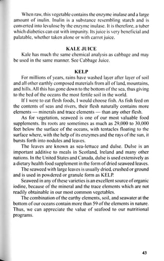 When raw, this vegetable contains the enzyme inulase and a large
amount of inulin. Inulin is a substance resembling starch and is
converted into levulose by the enzyme inulase. It is therefore, a tuber
which diabetics can eat with impunity. Its juice is very beneficial and
palatable, whether taken alone or with carrot juice.
KALE JUICE
Kale has much the same chemical analysis as cabbage and may
be used in the same manner. See Cabbage Juice.
KELP
For millions of years, rains have washed layer after layer of soil
and all other earthly composed materials from all of land, mountains,
and hills. All this has gone down to the bottom of the sea, thus giving
to the bed of the oceans the most fertile soil in the world.
If I were to eat flesh foods, I would choose fish. As fish feed on
the contents of seas and rivers, their flesh naturally contains more
elements — minerals and trace elements — than any other flesh.
As for vegetation, seaweed is one of our most valuable food
supplements. Its roots are sometimes as much as 29,000 to 30,000
feet below the surface of the oceans, with tentacles floating to the
surface where, with the help of its enzymes and the rays of the sun, it
bursts forth into nodules and leaves.
The leaves are known as sea-lettuce and dulse. Dulse is an
important additive to meals in Scotland, Ireland and many other
nations. In the United States and Canada, dulse is used extensively as
a dietary health food supplement in the form of dried seaweed leaves.
The seaweed with large leaves is usually dried, crushed or ground
and is used in powdered or granule form as KELP.
Seaweed in any of these varieties is an excellent source of organic
iodine, because of the mineral and the trace elements which are not
readily obtainable in our most common vegetables.
The combination of the earthy elements, soil, and seawater at the
bottom of our oceans contain more than 59 of the elements in nature.
Thus, we can appreciate the value of seafood to our nutritional
programs.
43
 