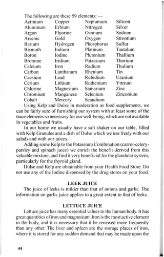 The following are these 59 elements: —
Actinium Copper Neptunium Silicon
Aluminum Erbium Nitrogen Silver
Argon Fluorine Osmium Sodium
Arsenic Gold Oxygen Strontium
Barium Hydrogen Phosphorus Sulfur
Bismuth Indium Platinum Tantalum
Boron Iodine Plutonium Thallium
Bromine Iridium Potassium Thorium
Calcium Iron Radium Thulium
Carbon Lanthanum Rhenium Tin
Caesium Lead Rubidium Uranium
Cerium Lithium Ruthenium Yttrium
Chlorine Magnesium Samarium Zinc
Chromium Manganese Selenium Zinconium
Cobalt Mercury Scandium
Using Kelp and Dulse in moderation as food supplements, we
can be fairly sure of furnishing our system with at least some of the
trace elements so necessary for our well-being, which are not available
in vegetables and fruits.
In our home we usually have a salt shaker on our table, filled
with Kelp Granules and a dish of Dulse which we use freely with our
salads and with our juices.
Adding some Kelp to the Potassium Combination (carrot-celery-
parsley and spinach juice) we enrich the benefit derived from this
valuable mixture, and find it very beneficial for the glandular system,
particularly for the thyroid gland.
Dulse and Kelp are obtainable from your Health Food Store. Do
not use any of the Iodine dispensed by the drug stores on your food.
LEEK JUICE
The juice of leeks is milder than that of onions and garlic. The
information on garlic juice applies to a great extent to that of leeks.
LETTUCE JUICE
Lettuce juice has many essential values to the human body. It has
great quantities of iron and magnesium. Iron is the most active element
in the body, and it is necessary that it be renewed more frequently
than any other. The liver and spleen are the storage places of iron,
where it is stored for any sudden demand that may be made upon the
44
 