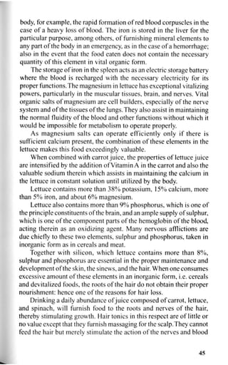 body, for example, the rapid formation of red blood corpuscles in the
case of a heavy loss of blood. The iron is stored in the liver for the
particular purpose, among others, of furnishing mineral elements to
any part of the body in an emergency, as in the case of a hemorrhage;
also in the event that the food eaten does not contain the necessary
quantity of this element in vital organic form.
The storage of iron in the spleen acts as an electric storage battery
where the blood is recharged with the necessary electricity for its
proper functions.The magnesium in lettuce has exceptional vitalizing
powers, particularly in the muscular tissues, brain, and nerves. Vital
organic salts of magnesium are cell builders, especially of the nerve
system and of the tissues of the lungs. They also assist in maintaining
the normal fluidity of the blood and other functions without which it
would be impossible for metabolism to operate properly.
As magnesium salts can operate efficiently only if there is
sufficient calcium present, the combination of these elements in the
lettuce makes this food exceedingly valuable.
When combined with carrot juice, the properties of lettuce juice
are intensified by the addition of Vitamin A in the carrot and also the
valuable sodium therein which assists in maintaining the calcium in
the lettuce in constant solution until utilized by the body.
Lettuce contains more than 38% potassium, 15% calcium, more
than 5% iron, and about 6% magnesium.
Lettuce also contains more than 9% phosphorus, which is one of
the principle constituents of the brain, and an ample supply of sulphur,
which is one of the component parts of the hemoglobin of the blood,
acting therein as an oxidizing agent. Many nervous afflictions are
due chiefly to these two elements, sulphur and phosphorus, taken in
inorganic form as in cereals and meat.
Together with silicon, which lettuce contains more than 8%,
sulphur and phosphorus are essential in the proper maintenance and
development of the skin, the sinews, and the hair. When one consumes
excessive amount of these elements in an inorganic form, i.e. cereals
and devitalized foods, the roots of the hair do not obtain their proper
nourishment: hence one of the reasons for hair loss.
Drinking a daily abundance of juice composed of carrot, lettuce,
and spinach, will furnish food to the roots and nerves of the hair,
thereby stimulating growth. Hair tonics in this respect are of little or
no value except that they furnish massaging for the scalp.They cannot
feed the hair but merely stimulate the action of the nerves and blood
45
 
