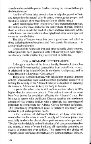 vessels and so assist the proper food in reaching the hair roots through
the blood stream.
Another efficient juice combination to help the growth of hair
and restore it to its natural color is carrot, lettuce, green pepper, and
fresh alfalfa juice. (See preceding section on alfalfa juice.)
When making juice from lettuce for definite therapeutic purposes,
it is best to use the leaves that are of the darker shade of green, omitting
those which are inside the head of lettuce and have remained white,
as the former are much richer in chlorophyll and other vital important
elements than the latter.
The juice of lettuce leaves has been a great boon and relief to
those suffering from tuberculosis and from gastric disturbances. It is
also a valuable diuretic.
Because of its richness in iron and other valuable vital elements,
lettuce juice has been given to infants with carrot juice, with highly
satisfactory results whether they were breast or bottle-fed.
COS or ROMAINE LETTUCE JUICE
Although a member of the lettuce family, Romaine Lettuce has
an entirely different chemical composition from that of Head lettuce.
It originated in the Island of Cos, in the Greek Archipelago, and in
Great Britain it is known as "Cos Lettuce., ,
The juice of Romaine Lettuce, with the addition of a small amount
of kelp (seaweed) has been found to contain properties conducive to
helping the activity of the Adrenal Cortex in its function of secreting
its hormone, Adrenaline, to keep the body in balance.
Its particular value is in its rich sodium content which is 60%
higher than its potassium content. This makes it one of the most
beneficial juices for conditions affecting the Adrenal Glands. For
instance a person with Addison's Disease requires the maximum
amount of vital organic sodium with a relatively low percentage of
potassium to compensate for Adrenal Cortex hormone deficiency.
This specifically proportioned juice is therefore essentially very
relative to just such a person's needs.
In the treatment of Addison's Disease, we have seen some
remarkable results when an ample supply of fresh-raw juices was
used daily in which this chemical composition more or less prevailed.
The diet was held rigidly to the elimination of all concentrated starches
and sugars, all meat of every kind, and all vegetables containing an
excess of potassium over sodium. This narrowed the choice of
vegetables and their juices to: beets, celery, Romaine lettuce, spinach,
46
 