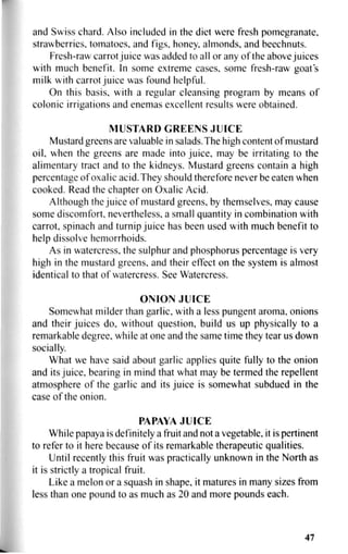 and Swiss chard. Also included in the diet were fresh pomegranate,
strawberries, tomatoes, and figs, honey, almonds, and beechnuts.
Fresh-raw carrot juice was added to all or any of the above juices
with much benefit. In some extreme cases, some fresh-raw goat s
milk with carrot juice was found helpful.
On this basis, with a regular cleansing program by means of
colonic irrigations and enemas excellent results were obtained.
MUSTARD GREENS JUICE
Mustard greens are valuable in salads. The high content of mustard
oil, when the greens are made into juice, may be irritating to the
alimentary tract and to the kidneys. Mustard greens contain a high
percentage of oxalic acid. They should therefore never be eaten when
cooked. Read the chapter on Oxalic Acid.
Although the juice of mustard greens, by themselves, may cause
some discomfort, nevertheless, a small quantity in combination with
carrot, spinach and turnip juice has been used with much benefit to
help dissolve hemorrhoids.
As in watercress, the sulphur and phosphorus percentage is very
high in the mustard greens, and their effect on the system is almost
identical to that of watercress. See Watercress.
ONION JUICE
Somewhat milder than garlic, with a less pungent aroma, onions
and their juices do, without question, build us up physically to a
remarkable degree, while at one and the same time they tear us down
socially.
What we have said about garlic applies quite fully to the onion
and its juice, bearing in mind that what may be termed the repellent
atmosphere of the garlic and its juice is somewhat subdued in the
case of the onion.
PAPAYA JUICE
While papaya is definitely a fruit and not a vegetable, it is pertinent
to refer to it here because of its remarkable therapeutic qualities.
Until recently this fruit was practically unknown in the North as
it is strictly a tropical fruit.
Like a melon or a squash in shape, it matures in many sizes from
less than one pound to as much as 20 and more pounds each.
47
 