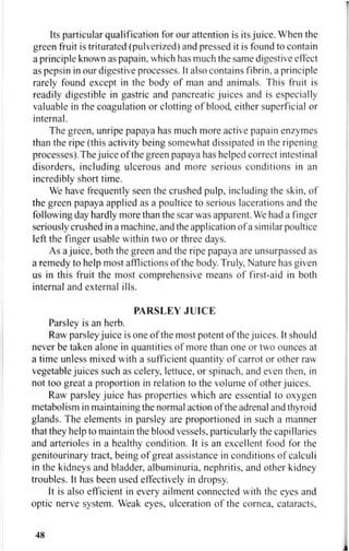 Its particular qualification for our attention is its juice. When the
green fruit is triturated (pulverized) and pressed it is found to contain
a principle known as papain, which has much the same digestive effect
as pepsin in our digestive processes. It also contains fibrin, a principle
rarely found except in the body of man and animals. This fruit is
readily digestible in gastric and pancreatic juices and is especially
valuable in the coagulation or clotting of blood, either superficial or
internal.
The green, unripe papaya has much more active papain enzymes
than the ripe (this activity being somewhat dissipated in the ripening
processes). The juice of the green papaya has helped correct intestinal
disorders, including ulcerous and more serious conditions in an
incredibly short time.
We have frequently seen the crushed pulp, including the skin, of
the green papaya applied as a poultice to serious lacerations and the
following day hardly more than the scar was apparent. We had a finger
seriously crushed in a machine, and the application of a similar poultice
left the finger usable within two or three days.
As a juice, both the green and the ripe papaya are unsurpassed as
a remedy to help most afflictions of the body. Truly, Nature has given
us in this fruit the most comprehensive means of first-aid in both
internal and external ills.
PARSLEY JUICE
Parsley is an herb.
Raw parsley juice is one of the most potent of the juices. It should
never be taken alone in quantities of more than one or two ounces at
a time unless mixed with a sufficient quantity of carrot or other raw
vegetable juices such as celery, lettuce, or spinach, and even then, in
not too great a proportion in relation to the volume of other juices.
Raw parsley juice has properties which are essential to oxygen
metabolism in maintaining the normal action of the adrenal and thyroid
glands. The elements in parsley are proportioned in such a manner
that they help to maintain the blood vessels, particularly the capillaries
and arterioles in a healthy condition. It is an excellent food for the
genitourinary tract, being of great assistance in conditions of calculi
in the kidneys and bladder, albuminuria, nephritis, and other kidney
troubles. It has been used effectively in dropsy.
It is also efficient in every ailment connected with the eyes and
optic nerve system. Weak eyes, ulceration of the cornea, cataracts.
48
 