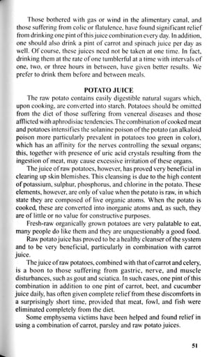Those bothered with gas or wind in the alimentary canal, and
those suffering from colic or flatulence, have found significant relief
from drinking one pint of thisjuice combination every day. In addition,
one should also drink a pint of carrot and spinach juice per day as
well. Of course, these juices need not be taken at one time. In fact,
drinking them at the rate of one tumblerful at a time with intervals of
one, two, or three hours in between, have given better results. We
prefer to drink them before and between meals.
POTATO JUICE
The raw potato contains easily digestible natural sugars which,
upon cooking, are converted into starch. Potatoes should be omitted
from the diet of those suffering from venereal diseases and those
afflicted with aphrodisiac tendencies. The combination of cooked meat
and potatoes intensifies the solanine poison of the potato (an alkaloid
poison more particularly prevalent in potatoes too green in color),
which has an affinity for the nerves controlling the sexual organs;
this, together with presence of uric acid crystals resulting from the
ingestion of meat, may cause excessive irritation of these organs.
The juice of raw potatoes, however, has proved very beneficial in
clearing up skin blemishes. This cleansing is due to the high content
of potassium, sulphur, phosphorus, and chlorine in the potato. These
elements, however, are only of value when the potato is raw, in which
state they are composed of live organic atoms. When the potato is
cooked, these are converted into inorganic atoms and, as such, they
are of little or no value for constructive purposes.
Fresh-raw organically grown potatoes are very palatable to eat,
many people do like them and they are unquestionably a good food.
Raw potato juice has proved to be a healthy cleanser of the system
and to be very beneficial, particularly in combination with carrot
juice.
The juice of raw potatoes, combined with that of carrot and celery,
is a boon to those suffering from gastric, nerve, and muscle
disturbances, such as gout and sciatica. In such cases, one pint of this
combination in addition to one pint of carrot, beet, and cucumber
juice daily, has often given complete relief from these discomforts in
a surprisingly short time, provided that meat, fowl, and fish were
eliminated completely from the diet.
Some emphysema victims have been helped and found relief in
using a combination of carrot, parsley and raw potato juices.
51
 