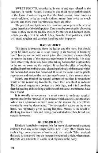 SWEET POTATO, botanically, is not in any way related to the
ordinary or "Irish" potato. It contains one-third more carbohydrate;
in the form of natural sugars than the Irish potato, three times as
much calcium, twice as much sodium, more than twice as much
silicon, and more than four times as much chlorine.
The juice of sweet potatoes has, therefore, more general beneficial
value than that of the Irish potato. Care must be exercised in choosing
them, as they are more readily spoiled by bruises and decayed spots,
which quickly affect the whole tuber, than the Irish potatoes, which
will stand rougher and careless handling with impunity.
RADISH JUICE
This juice is extracted from the leaves and the roots, but should
never be taken alone, as it is too strong in its reaction if taken by
itself. In conjunction with carrot juice, the combined elements help
to restore the tone of the mucous membranes in the body. It is used
most effectively about one hour after taking horseradish as described
in the section covering that subject. It has had the effect of soothing
and healing the membranes and cleansing the body of the mucus which
the horseradish sauce has dissolved. It has at the same time helped to
regenerate and restore the mucous membranes to their normal state.
Nearly one-third of the natural content of radishes is potassium,
while of the remaining two-thirds, more than one-third is sodium.
The iron and magnesium content are both high, and it is from these
that the healing and soothing qualities to the mucous membranes have
been found.
It is usually unnecessary in most cases to undergo surgical
operations for the removal of the mucus which causes sinus troubles.
While such operations remove some of the mucus, the aftereffects
eventually may be devastating. The horseradish sauce on the other
hand, has repeatedly given lasting benefits. Mucus is the result of
drinking too much milk and eating concentrated starches, bread, and
cereals in excess.
RHUBARB JUICE
Rhubarb is probably responsible for more kidney trouble among
children than any other single factor. Few if any other plants have
such a high concentration of oxalic acid as rhubarb. When cooked,
this acid is converted into an inorganic chemical which, when eaten,
deposits vast amounts of oxalic acid crystals in the body.
52
 