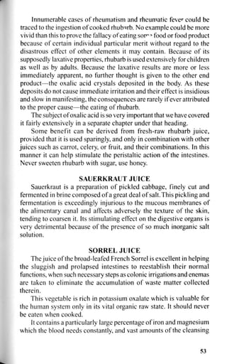 Innumerable cases of rheumatism and rheumatic fever could be
traced to the ingestion of cooked rhubarb. No example could be more
vivid than this to prove the fallacy of eating sor°a
food or food product
because of certain individual particular merit without regard to the
disastrous effect of other elements it may contain. Because of its
supposedly laxative properties, rhubarb is used extensively for children
as well as by adults. Because the laxative results are more or less
immediately apparent, no further thought is given to the other end
product—the oxalic acid crystals deposited in the body. As these
deposits do not cause immediate irritation and their effect is insidious
and slow in manifesting, the consequences are rarely if ever attributed
to the proper cause—the eating of rhubarb.
The subject of oxalic acid is so very important that we have covered
it fairly extensively in a separate chapter under that heading.
Some benefit can be derived from fresh-raw rhubarb juice,
provided that it is used sparingly, and only in combination with other
juices such as carrot, celery, or fruit, and their combinations. In this
manner it can help stimulate the peristaltic action of the intestines.
Never sweeten rhubarb with sugar, use honey.
SAUERKRAUT JUICE
Sauerkraut is a preparation of pickled cabbage, finely cut and
fermented in brine composed of a great deal of salt. This pickling and
fermentation is exceedingly injurious to the mucous membranes of
the alimentary canal and affects adversely the texture of the skin,
tending to coarsen it. Its stimulating effect on the digestive organs is
very detrimental because of the presence of so much inorganic salt
solution.
SORREL JUICE
The juice of the broad-leafed French Sorrel is excellent in helping
the sluggish and prolapsed intestines to reestablish their normal
functions, when such necessary steps as colonic irrigations and enemas
are taken to eliminate the accumulation of waste matter collected
therein.
This vegetable is rich in potassium oxalate which is valuable for
the human system only in its vital organic raw state. It should never
be eaten when cooked.
It contains a particularly large percentage of iron and magnesium
which the blood needs constantly, and vast amounts of the cleansing
53
 