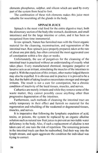 elements phosphorus, sulphur, and silicon which are used by every
part of the system from head to foot.
The combination of these rich elements makes this juice most
valuable for nourishing all the glands in the body.
SPINACH JUICE
Spinach is the most vital food for the entire digestive tract, both
the alimentary section of the body (the stomach, duodenum, and small
intestines) and for the large intestine or colon, and it has been so
recognized from time immemorial.
In raw spinach, Nature has furnished man with the finest organic
material for the cleansing, reconstruction, and regeneration of the
intestinal tract. Raw spinach juice properly prepared, taken at the rate
of about one pint daily, has often corrected the most aggravated case
of constipation within a few days or weeks.
Unfortunately, the use of purgatives for the cleansing of the
intestinal tract is practiced without an understanding of exactly what
takes place. Every manufactured chemical, inorganic purgative or
laxative acts as an irritant, stimulating the muscles of the intestines to
expel it. With the expulsion of this irritant, other matter lodged therein
may also be expelled. It is obvious and in practice it is proved to be a
fact, that the habit of taking laxatives necessitates stronger and stronger
irritants. The result is not a cure for constipation, but a chronic
condition of inactivity of the local tissues, muscles, and nerves.
Cathartics are merely irritants and while they remove some of the
waste matter, they cannot possibly cause anything other than
progressive degeneration of the intestines.
Furthermore, such methods of cleansing the intestinal tract are
solely temporary in their effect and furnish no material for the
regeneration and rebuilding of the weakened or degenerated tissues,
muscles, and nerves.
It is imperative that following the lymphatic expulsion of acid,
toxins, or poisons, the system be replaced by an organic alkaline
solution such as natural raw fruit juices to prevent an inevitable water
deficiency in the body. Also, if such a replacement of alkaline is not
taken care of, one runs the risk of repetition. The remaining poisons
in the intestinal track can then be reabsorbed, find their way into the
lymph stream, and again aggravate the condition the individual was
trying to correct.
54
 