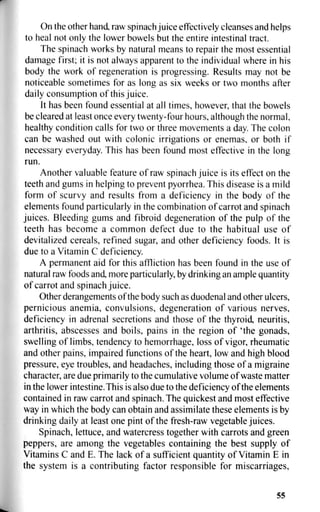 On the other hand, raw spinach juice effectively cleanses and helps
to heal not only the lower bowels but the entire intestinal tract.
The spinach works by natural means to repair the most essential
damage first; it is not always apparent to the individual where in his
body the work of regeneration is progressing. Results may not be
noticeable sometimes for as long as six weeks or two months after
daily consumption of this juice.
It has been found essential at all times, however, that the bowels
be cleared at least once every twenty-four hours, although the normal,
healthy condition calls for two or three movements a day. The colon
can be washed out with colonic irrigations or enemas, or both if
necessary everyday. This has been found most effective in the long
run.
Another valuable feature of raw spinach juice is its effect on the
teeth and gums in helping to prevent pyorrhea. This disease is a mild
form of scurvy and results from a deficiency in the body of the
elements found particularly in the combination of carrot and spinach
juices. Bleeding gums and fibroid degeneration of the pulp of the
teeth has become a common defect due to the habitual use of
devitalized cereals, refined sugar, and other deficiency foods. It is
due to a Vitamin C deficiency.
A permanent aid for this affliction has been found in the use of
natural raw foods and, more particularly, by drinking an ample quantity
of carrot and spinach juice.
Other derangements of the body such as duodenal and other ulcers,
pernicious anemia, convulsions, degeneration of various nerves,
deficiency in adrenal secretions and those of the thyroid, neuritis,
arthritis, abscesses and boils, pains in the region of 'the gonads,
swelling of limbs, tendency to hemorrhage, loss of vigor, rheumatic
and other pains, impaired functions of the heart, low and high blood
pressure, eye troubles, and headaches, including those of a migraine
character, are due primarily to the cumulative volume of waste matter
in the lower intestine. This is also due to the deficiency of the elements
contained in raw carrot and spinach. The quickest and most effective
way in which the body can obtain and assimilate these elements is by
drinking daily at least one pint of the fresh-raw vegetable juices.
Spinach, lettuce, and watercress together with carrots and green
peppers, are among the vegetables containing the best supply of
Vitamins C and E. The lack of a sufficient quantity of Vitamin E in
the system is a contributing factor responsible for miscarriages,
55
 