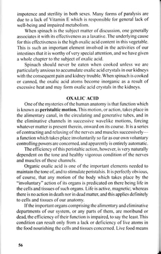 impotence and sterility in both sexes. Many forms of paralysis are
due to a lack of Vitamin E which is responsible for general lack of
well-being and impaired metabolism.
When spinach is the subject matter of discussion, one generally
associates it with its effectiveness as a laxative. The underlying cause
for this effectiveness is the high oxalic acid content in this vegetable.
This is such an important element involved in the activities of our
intestines that it is worthy of very special attention, and we have given
a whole chapter to the subject of oxalic acid.
Spinach should never be eaten when cooked unless we are
particularly anxious to accumulate oxalic acid crystals in our kidneys
with the consequent pain and kidney trouble. When spinach is cooked
or canned, the oxalic acid atoms become inorganic as a result of
excessive heat and may form oxalic acid crystals in the kidneys.
OXALIC ACID
One of the mysteries of the human anatomy is that function which
is known as peristaltic motion. This motion, or action, takes place in
the alimentary canal, in the circulating and generative tubes, and in
the eliminative channels in successive wavelike motions, forcing
whatever matter is present therein, onward on its course. It is a series
of contracting and relaxing of the nerves and muscles successively—
a function which takes place involuntarily so far as our own voluntary
controlling powers are concerned, and apparently is entirely automatic.
The efficiency of this peristaltic action, however, is very naturally
dependent on the tone and healthy vigorous condition of the nerves
and muscles of these channels.
Organic oxalic acid is one of the important elements needed to
maintain the tone of, and to stimulate peristalsis. It is perfectly obvious,
of course, that any motion of the body which takes place by the
"involuntary" action of its organs is predicated on there being life in
the cells and tissues of such organs. Life is active, magnetic; whereas
there is no action in death nor in dead matter, and this applies definitely
to cells and tissues of our anatomy.
If the important organs comprising the alimentary and eliminative
departments of our system, or any parts of them, are moribund or
dead, the efficiency of their function is impaired, to say the least. This
condition can result only from a lack or deficiency of live atoms in
the food nourishing the cells and tissues concerned. Live food means
56
 
