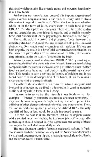that food which contains live organic atoms and enzymes found only
in our raw foods.
We have in previous chapters, covered this important question of
organic versus inorganic atoms in our food. It is very vital to stress
this matter in regard to oxalic acid. When the food is raw, whether
whole or in the form of juice, every atom in such food is vital
ORGANIC and is replete with enzymes.Therefore, the oxalic acid in
our raw vegetables and their juices is organic, and as such is not only
beneficial but essential for the physiological functions of the body.
The oxalic acid in cooked and processed foods, however, is
definitely dead, or INORGANIC, and as such is both pernicious and
destructive. Oxalic acid readily combines with calcium. If these are
both organic, the result is a beneficial constructive combination, as
the former helps the digestive assimilation of the latter, at the same
time stimulating the peristaltic functions in the body.
When the oxalic acid has become INORGANIC by cooking or
processing the foods that contain it, then this acid forms an interlocking
compound with the calcium even combining with the calcium in other
foods eaten during the same meal, destroying the nourishing value of
both. This results in such a serious deficiency of calcium that it has
been known to cause decomposition of the bones. This is the reason I
never eat cooked or canned spinach.
As to the oxalic acid itself, when converted into an inorganic acid
by cooking or processing the food, it often results in causing inorganic
oxalic acid crystals to form in the kidneys.
It is worthy to notice that the minerals in our foods — iron, for
example — frequently cannot be assimilated and used completely if
they have become inorganic through cooking, and often prevent the
utilizing of other elements through chemical and other action. Thus,
the iron in fresh-raw spinach juice may be utilized 100%, but only
one-fifth of that, or less, would be usable in cooked spinach.
It is well to bear in mind, therefore, that as the organic oxalic
acid is so vital to our well-being, the fresh-raw juice of the vegetable
containing it should be used daily to supplement the eating of these
raw vegetables included in our daily salads.
The most abundant supply of organic oxalic acid is found in fresh-
raw spinach (both the common variety and the New Zealand spinach)
Swiss chard, beet greens, turnip and mustard greens, kale and collards,
and the broad-leafed French sorrel.
57
 