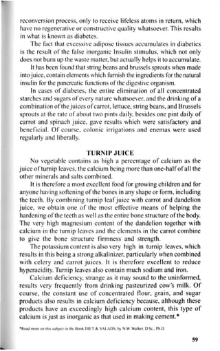 reconversion process, only to receive lifeless atoms in return, which
have no regenerative or constructive quality whatsoever. This results
in what is known as diabetes.
The fact that excessive adipose tissues accumulates in diabetics
is the result of the false inorganic Insulin stimulus, which not only
does not burn up the waste matter, but actually helps it to accumulate.
It has been found that string beans and brussels sprouts when made
into juice, contain elements which furnish the ingredients for the natural
insulin for the pancreatic functions of the digestive organism.
In cases of diabetes, the entire elimination of all concentrated
starches and sugars of every nature whatsoever, and the drinking of a
combination of the juices of carrot, lettuce, string beans, and Brussels
sprouts at the rate of about two pints daily, besides one pint daily of
carrot and spinach juice, gave results which were satisfactory and
beneficial. Of course, colonic irrigations and enemas were used
regularly and liberally.
TURNIP JUICE
No vegetable contains as high a percentage of calcium as the
juice of turnip leaves, the calcium being more than one-half of all the
other minerals and salts combined.
It is therefore a most excellent food for growing children and for
anyone having softening of the bones in any shape or form, including
the teeth. By combining turnip leaf juice with carrot and dandelion
juice, we obtain one of the most effective means of helping the
hardening of the teeth as well as the entire bone structure of the body.
The very high magnesium content of the dandelion together with
calcium in the turnip leaves and the elements in the carrot combine
to give the bone structure firmness and strength.
The potassium content is also very high in turnip leaves, which
results in this being a strong alkalinizer, particularly when combined
with celery and carrot juices. It is therefore excellent to reduce
hyperacidity. Turnip leaves also contain much sodium and iron.
Calcium deficiency, strange as it may sound to the uninformed,
results very frequently from drinking pasteurized cows milk. Of
course, the constant use of concentrated flour, grain, and sugar
products also results in calcium deficiency because, although these
products have an exceedingly high calcium content, this type of
calcium is just as inorganic as that used in making cement.*
•Read more on this subject in ihe Book DIET & SALADS. b> N.W Walker. D Sc.. Ph.D.
59
 