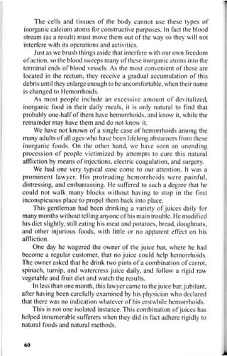 The cells and tissues of the body cannot use these types of
inorganic calcium atoms for constructive purposes. In fact the blood
stream (as a result) must move them out of the way so they will not
interfere with its operations and activities.
Just as we brush things aside that interfere with our own freedom
of action, so the blood sweeps many of these inorganic atoms into the
terminal ends of blood vessels. As the most convenient of these are
located in the rectum, they receive a gradual accumulation of this
debris until they enlarge enough to be uncomfortable, when their name
is changed to Hemorrhoids.
As most people include an excessive amount of devitalized,
inorganic food in their daily meals, it is only natural to find that
probably one-half of them have hemorrhoids, and know it, while the
remainder may have them and do not know it.
We have not known of a single case of hemorrhoids among the
many adults of all ages who have been lifelong abstainers from these
inorganic foods. On the other hand, we have seen an unending
procession of people victimized by attempts to cure this natural
affliction by means of injections, electric coagulation, and surgery.
We had one very typical case come to our attention. It was a
prominent lawyer. His protruding hemorrhoids were painful,
distressing, and embarrassing. He suffered to such a degree that he
could not walk many blocks without having to stop in the first
inconspicuous place to propel them back into place.
This gentleman had been drinking a variety of juices daily for
many months without telling anyone of his main trouble. He modified
his diet slightly, still eating his meat and potatoes, bread, doughnuts,
and other injurious foods, with little or no apparent effect on his
affliction.
One day he wagered the owner of the juice bar, where he had
become a regular customer, that no juice could help hemorrhoids.
The owner asked that he drink two pints of a combination of carrot,
spinach, turnip, and watercress juice daily, and follow a rigid raw
vegetable and fruit diet and watch the results.
In less than one month, this lawyer came to the juice bar, jubilant,
after having been carefully examined by his physician who declared
that there was no indication whatever of his erstwhile hemorrhoids.
This is not one isolated instance. This combination of juices has
helped innumerable sufferers when they did in fact adhere rigidly to
natural foods and natural methods.
60
 