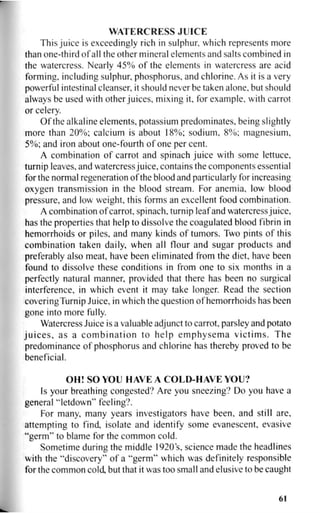 WATERCRESS JUICE
This juice is exceedingly rich in sulphur, which represents more
than one-third of all the other mineral elements and salts combined in
the watercress. Nearly 45% of the elements in watercress are acid
forming, including sulphur, phosphorus, and chlorine. As it is a very
powerful intestinal cleanser, it should never be taken alone, but should
always be used with other juices, mixing it, for example, with carrot
or celery.
Of the alkaline elements, potassium predominates, being slightly
more than 20%; calcium is about 18%; sodium, 8%; magnesium,
5%; and iron about one-fourth of one per cent.
A combination of carrot and spinach juice with some lettuce,
turnip leaves, and watercress juice, contains the components essential
for the normal regeneration of the blood and particularly for increasing
oxygen transmission in the blood stream. For anemia, low blood
pressure, and low weight, this forms an excellent food combination.
A combination of carrot, spinach, turnip leaf and watercress juice,
has the properties that help to dissolve the coagulated blood fibrin in
hemorrhoids or piles, and many kinds of tumors. Two pints of this
combination taken daily, when all flour and sugar products and
preferably also meat, have been eliminated from the diet, have been
found to dissolve these conditions in from one to six months in a
perfectly natural manner, provided that there has been no surgical
interference, in which event it may take longer. Read the section
coveringTurnip Juice, in which the question of hemorrhoids has been
gone into more fully.
Watercress Juice is a valuable adjunct to carrot, parsley and potato
juices, as a combination to help emphysema victims. The
predominance of phosphorus and chlorine has thereby proved to be
beneficial.
OH! SO YOU HAVE A COLD-HAVE YOU?
Is your breathing congested? Are you sneezing? Do you have a
general "letdown" feeling?.
For many, many years investigators have been, and still are,
attempting to find, isolate and identify some evanescent, evasive
"germ" to blame for the common cold.
Sometime during the middle 1920s, science made the headlines
with the "discovery" of a "germ" which was definitely responsible
for the common cold, but that it was too small and elusive to be caught
61
 