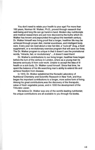 You don't need to relate your health to your age! For more than
100 years, Norman W. Walker, Ph.D., proved through research that
well-being and long life can go hand-in-hand. Modem day nutritionists
and medical researchers are just now discoverinq the truths which Dr.
Walker has known and,expounded throughout the twentieth century.
Dr. Walker himself was living proof that a longer, healthier life may be
achieved through proper diet, mental soundness, and intelligent body
care. Every year we read about a new fad diet, a "cure-all" drug, a food
supplement, or a revolutionary exercise program that will save our lives.
The Dr. Walker program is unique in that it doesn't use the promotional
words, "miracle, fad, or revolutionary" ....it doesn't need them!
Dr. Walker's contributions to our living longer, healthier lives began
before the turn of the century in London, where as a young man he
became seriously ill from over-work. Unable to accept the idea of ill
health or a sick body, Dr. Walker cured himself. Since that time, he
spent the balance of his life searching man's ability to extend life and
achieve freedom from disease.
In 1910, Dr. Walker established the Norwalk Laboratory of
Nutritional Chemistry and Scientific Research in New York, and thus
began his important contributions to a longer, more active form of living.
Among his great contributions.was the discovery of the theraputic,
value of fresh vegetable juices, and in 1930 the development of the
Triturator Juicer.
We believe Dr. Walker was one of the world's leading nutritionist;
his unique contributions are all available to you through his books.
vii
 