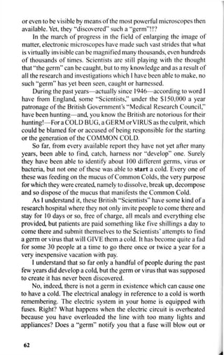 or even to be visible by means of the most powerful microscopes then
available. Yet, they "discovered" such a "germ"!!?
In the march of progress in the field of enlarging the image of
matter, electronic microscopes have made such vast strides that what
is virtually invisible can be magnified many thousands, even hundreds
of thousands of times. Scientists are still playing with the thought
that "the germ" can be caught, but to my knowledge and as a result of
all the research and investigations which I have been able to make, no
such "germ" has yet been seen, caught or harnessed.
During the past years—actually since 1946—according to word I
have from England, some "Scientists," under the $150,000 a year
patronage of the British Government's "Medical Research Council,"
have been hunting—and, you know the British are notorious for their
hunting!—For a COLD BUG, a GERM orVIRUS as the culprit, which
could be blamed for or accused of being responsible for the starting
or the generation of the COMMON COLD.
So far, from every available report they have not yet after many
years, been able to find, catch, harness nor "develop" one. Surely
they have been able to identify about 100 different germs, virus or
bacteria, but not one of these was able to start a cold. Every one of
these was feeding on the mucus of Common Colds, the very purpose
for which they were created, namely to dissolve, break up, decompose
and so dispose of the mucus that manifests the Common Cold.
As I understand it, these British "Scientists" have some kind of a
research hospital where they not only invite people to come there and
stay for 10 days or so, free of charge, all meals and everything else
provided, but patients are paid something like five shillings a day to
come there and submit themselves to the Scientists' attempts to find
a germ or virus that will GIVE them a cold. It has become quite a fad
for some 30 people at a time to go there once or twice a year for a
very inexpensive vacation with pay.
I understand that so far only a handful of people during the past
few years did develop a cold, but the germ or virus that was supposed
to create it has never been discovered.
No, indeed, there is not a germ in existence which can cause one
to have a cold. The electrical analogy in reference to a cold is worth
remembering. The electric system in your home is equipped with
fuses. Right? What happens when the electric circuit is overheated
because you have overloaded the line with too many lights and
appliances? Does a "germ" notify you that a fuse will blow out or
62
 