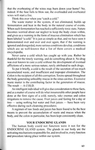 that the overheating of the wires may burn down your home? No,
indeed. If the fuse fails to blow out, the overloaded and overheated
wires will start a fire.
Think this over when you "catch a cold."
The waste matter in the system, if not eliminated, builds up
fermentation and heat in the body in the natural course of events.
When such fermentation has reached a sufficiently toxic state. Nature
becomes worried about our neglect to keep the body clean within,
and gives us a warning in the form of mucous elimination which has
been labeled "a cold." It is just as simple as that, and we have seen it
demonstrated over and over and over again, that if the warning is
ignored and disregarded, more serious conditions develop, conditions
which are so well-known that a list of them covers a medical
encyclopedia.
Never curse a cold which has caught up with you. Rather be
thankful for the timely warning, and do something about it. No drug
was ever known to cure a cold without the development of eventual
afflictions of a more serious nature, rarely attributed to such drugs.
To put it briefly, a cold is the result of the secretion of too much
accumulated waste, and insufficient and improper elimination. The
Colon is the recipient of all this corruption. Toxins spread throughout
the body generating unhealthy mucus in the sinus cavities. Excessive
waste matter is the contributing factor in the generation of mucus.
The result — A COLD.
An intelligent individual will give due consideration to these facts,
and as a matter of course will do what innumerable other people have
done at the first signs of a cold, namely, take enemas and colon
irrigations to remove the cause. Fruit juices and fasting for a day or
two — using nothing but water and fruit juices — have been very
effective during such cleansing procedures.
A regimen of raw foods and juices has been found to be the best
means to prevent the accumulation of waste and mucus when the
body, and the colon in particular, has been kept consistently clean.
YOUR ENDOCRINE GLANDS
The human body could not function were it not for the
ENDOCRINE GLAND system. The glands in our body are the
activating mechanisms responsible for, and involved in, every function
and procedure taking place within our system.
63
 