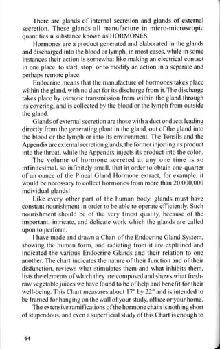 There are glands of internal secretion and glands of external
secretion. These glands all manufacture in micro-microscopic
quantities a substance known as HORMONES.
Hormones are a product generated and elaborated in the glands
and discharged into the blood or lymph, in most cases, while in some
instances their action is somewhat like making an electrical contact
in one place, to start, stop, or to modify an action in a separate and
perhaps remote place.
Endocrine means that the manufacture of hormones takes place
within the gland, with no duct for its discharge from it. The discharge
takes place by osmotic transmission from within the gland through
its covering, and is collected by the blood or the lymph from outside
the gland.
Glands of external secretion are those with a duct or ducts leading
directly from the generating plant in the gland, out of the gland into
the blood or the lymph or into its environment. The Tonsils and the
Appendix are external secretion glands, the former injecting its product
into the throat, while the Appendix injects its product into the colon.
The volume of hormone secreted at any one time is so
infinitesimal, so infinitely small, that in order to obtain one-quarter
of an ounce of the Pineal Gland Hormone extract, for example, it
would be necessary to collect hormones from more than 20,000,000
individual glands!
Like every other part of the human body, glands must have
constant nourishment in order to be able to operate efficiently. Such
nourishment should be of the very finest quality, because of the
important, intricate, and delicate work which the glands are called
upon to perform.
I have made and drawn a Chart of the Endocrine Gland System,
showing the human form, and radiating from it are explained and
indicated the various Endocrine Glands and their relation to one
another. The chart indicates the nature of their function and of their
disfunction, reviews what stimulates them and what inhibits them,
lists the elements of which they are composed and shows what fresh-
raw vegetable juices we have found to be of help and benefit for their
well-being. This Chart measures about 17" by 22" and is intended to
be framed for hanging on the wall of your study, office or your home.
The extensive ramifications of the hormone chain is nothing short
of stupendous, and even a superficial study of this Chart is enough to
64
 