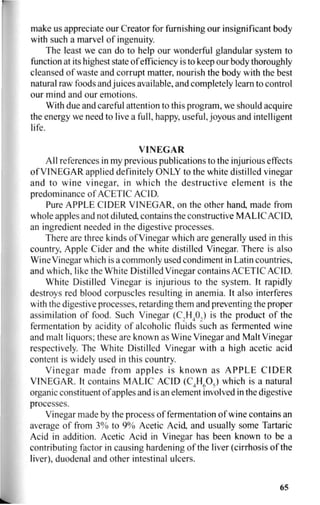 make us appreciate our Creator for furnishing our insignificant body
with such a marvel of ingenuity.
The least we can do to help our wonderful glandular system to
function at its highest state of efficiency is to keep our body thoroughly
cleansed of waste and corrupt matter, nourish the body with the best
natural raw foods and juices available, and completely learn to control
our mind and our emotions.
With due and careful attention to this program, we should acquire
the energy we need to live a full, happy, useful, joyous and intelligent
life.
VINEGAR
All references in my previous publications to the injurious effects
of VINEGAR applied definitely ONLY to the white distilled vinegar
and to wine vinegar, in which the destructive element is the
predominance of ACETIC ACID.
Pure APPLE CIDER VINEGAR, on the other hand, made from
whole apples and not diluted, contains the constructive MALIC ACID,
an ingredient needed in the digestive processes.
There are three kinds of Vinegar which are generally used in this
country, Apple Cider and the white distilled Vinegar. There is also
Wine Vinegar which is a commonly used condiment in Latin countries,
and which, like the White Distilled Vinegar contains ACETIC ACID.
White Distilled Vinegar is injurious to the system. It rapidly
destroys red blood corpuscles resulting in anemia. It also interferes
with the digestive processes, retarding them and preventing the proper
assimilation of food. Such Vinegar (C2 H4 0,) is the product of the
fermentation by acidity of alcoholic fluids such as fermented wine
and malt liquors; these are known as Wine Vinegar and Malt Vinegar
respectively. The White Distilled Vinegar with a high acetic acid
content is widely used in this country.
Vinegar made from apples is known as APPLE CIDER
VINEGAR. It contains MALIC ACID (C4H605) which is a natural
organic constituent of apples and is an element involved in the digestive
processes.
Vinegar made by the process of fermentation of wine contains an
average of from 3% to 9% Acetic Acid, and usually some Tartaric
Acid in addition. Acetic Acid in Vinegar has been known to be a
contributing factor in causing hardening of the liver (cirrhosis of the
liver), duodenal and other intestinal ulcers.
65
 