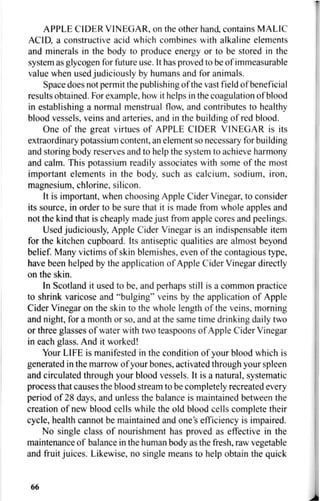 APPLE CIDER VINEGAR, on the other hand, contains MALIC
ACID, a constructive acid which combines with alkaline elements
and minerals in the body to produce energy or to be stored in the
system as glycogen for future use. It has proved to be of immeasurable
value when used judiciously by humans and for animals.
Space does not permit the publishing of the vast field of beneficial
results obtained. For example, how it helps in the coagulation of blood
in establishing a normal menstrual flow, and contributes to healthy
blood vessels, veins and arteries, and in the building of red blood.
One of the great virtues of APPLE CIDER VINEGAR is its
extraordinary potassium content, an element so necessary for building
and storing body reserves and to help the system to achieve harmony
and calm. This potassium readily associates with some of the most
important elements in the body, such as calcium, sodium, iron,
magnesium, chlorine, silicon.
It is important, when choosing Apple Cider Vinegar, to consider
its source, in order to be sure that it is made from whole apples and
not the kind that is cheaply made just from apple cores and peelings.
Used judiciously, Apple Cider Vinegar is an indispensable item
for the kitchen cupboard. Its antiseptic qualities are almost beyond
belief. Many victims of skin blemishes, even of the contagious type,
have been helped by the application of Apple Cider Vinegar directly
on the skin.
In Scotland it used to be, and perhaps still is a common practice
to shrink varicose and "bulging" veins by the application of Apple
Cider Vinegar on the skin to the whole length of the veins, morning
and night, for a month or so, and at the same time drinking daily two
or three glasses of water with two teaspoons of Apple Cider Vinegar
in each glass. And it worked!
Your LIFE is manifested in the condition of your blood which is
generated in the marrow of your bones, activated through your spleen
and circulated through your blood vessels. It is a natural, systematic
process that causes the blood stream to be completely recreated every
period of 28 days, and unless the balance is maintained between the
creation of new blood cells while the old blood cells complete their
cycle, health cannot be maintained and one's efficiency is impaired.
No single class of nourishment has proved as effective in the
maintenance of balance in the human body as the fresh, raw vegetable
and fruit juices. Likewise, no single means to help obtain the quick
66
 