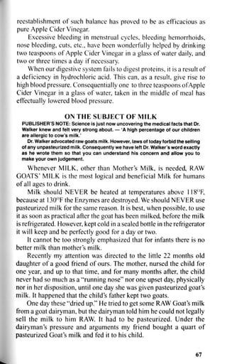 reestablishment of such balance has proved to be as efficacious as
pure Apple Cider Vinegar.
Excessive bleeding in menstrual cycles, bleeding hemorrhoids,
nose bleeding, cuts, etc., have been wonderfully helped by drinking
two teaspoons of Apple Cider Vinegar in a glass of water daily, and
two or three times a day if necessary.
When our digestive system fails to digest proteins, it is a result of
a deficiency in hydrochloric acid. This can, as a result, give rise to
high blood pressure. Consequentially one to three teaspoons of Apple
Cider Vinegar in a glass of water, taken in the middle of meal has
effectually lowered blood pressure.
ON THE SUBJECT OF MILK
PUBLISHER'S NOTE: Science is just now uncovering the medical facts that Dr.
Walker knew and felt very strong about. — 'A high percentage of our children
are allergic to cow's milk.'
Dr. Walker advocated raw goats milk. However, laws of today forbid the selling
of any unpasteurized milk. Consequently we have left Dr. Walker's word exactly
as he wrote them so that you can understand his concern and allow you to
make your own judgement.
Whenever MILK, other than Mother's Milk, is needed, RAW
GOATS' MILK is the most logical and beneficial Milk for humans
of all ages to drink.
Milk should NEVER be heated at temperatures above 118°F,
because at 130°F the Enzymes are destroyed. We should NEVER use
pasteurized milk for the same reason. It is best, when possible, to use
it as soon as practical after the goat has been milked, before the milk
is refrigerated. However, kept cold in a sealed bottle in the refrigerator
it will keep and be perfectly good for a day or two.
It cannot be too strongly emphasized that for infants there is no
better milk than mother's milk.
Recently my attention was directed to the little 22 months old
daughter of a good friend of ours. The mother, nursed the child for
one year, and up to that time, and for many months after, the child
never had so much as a "running nose" nor one upset day, physically
nor in her disposition, until one day she was given pasteurized goat's
milk. It happened that the child's father kept two goats.
One day these "dried up." He tried to get some RAW Goat's milk
from a goat dairyman, but the dairyman told him he could not legally
sell the milk to him RAW. It had to be pasteurized. Under the
dairyman's pressure and arguments my friend bought a quart of
pasteurized Goat's milk and fed it to his child.
67
 