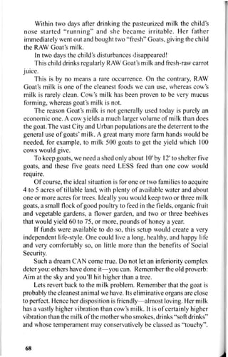 Within two days after drinking the pasteurized milk the child's
nose started "running" and she became irritable. Her father
immediately went out and bought two "fresh" Goats, giving the child
the RAW Goat's milk.
In two days the child's disturbances disappeared!
This child drinks regularly RAW Goat's milk and fresh-raw carrot
juice.
This is by no means a rare occurrence. On the contrary, RAW
Goat's milk is one of the cleanest foods we can use, whereas cow's
milk is rarely clean. Cow's milk has been proven to be very mucus
forming, whereas goat's milk is not.
The reason Goat's milk is not generally used today is purely an
economic one. A cow yields a much larger volume of milk than does
the goat. The vast City and Urban populations are the deterrent to the
general use of goats' milk. A great many more farm hands would be
needed, for example, to milk 500 goats to get the yield which 100
cows would give.
To keep goats, we need a shed only about 10' by 12' to shelter five
goats, and these five goats need LESS feed than one cow would
require.
Of course, the ideal situation is for one or two families to acquire
4 to 5 acres of tillable land, with plenty of available water and about
one or more acres for trees. Ideally you would keep two or three milk
goats, a small flock of good poultry to feed in the fields, organic fruit
and vegetable gardens, a flower garden, and two or three beehives
that would yield 60 to 75, or more, pounds of honey a year.
If funds were available to do so, this setup would create a very
independent life-style. One could live a long, healthy, and happy life
and very comfortably so, on little more than the benefits of Social
Security.
Such a dream CAN come true. Do not let an inferiority complex
deter you: others have done it—you can. Remember the old proverb:
Aim at the sky and you'll hit higher than a tree.
Lets revert back to the milk problem. Remember that the goat is
probably the cleanest animal we have. Its eliminative organs are close
to perfect. Hence her disposition is friendly—almost loving. Her milk
has a vastly higher vibration than cow's milk. It is of certainly higher
vibration than the milk of the mother who smokes, drinks "soft drinks"
and whose temperament may conservatively be classed as "touchy".
68
 