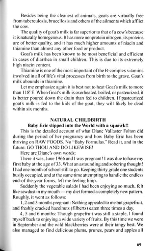 Besides being the cleanest of animals, goats are virtually free
from tuberculosis, brucellosis and others of the ailments which afflict
the cow.
The quality of goat's milk is far superior to that of a cow's because
it is naturally homogenous. It has more nonprotein nitrogen, its proteins
are of better quality, and it has much higher amounts of niacin and
thiamine than almost any other food or product.
Goat's milk has been known to be most beneficial and efficient
in cases of diarrhea in small children. This is due to its extremely
high niacin content.
Thiamine is one of the most important of the B-complex vitamins
involved in all of life's vital processes from birth to the grave. Goat's
milk abounds in thiamine.
Let me emphasize again it is best not to heat Goat's milk to more
than 118°F. When Goat's milk is overheated, boiled, or pasteurized, it
is better poured down the drain than fed to children. If pasteurized
goat's milk is fed to the kids of the goat, they will likely be dead
within six months.
NATURAL CHILDBIRTH
Baby Eric slipped into the World with a squawk!!
This is the detailed account of what Diane Vallaster Folton did
during the period of her pregnancy and how Baby Eric has been
thriving on RAW FOODS. No "Baby Formulas." Read it, and in the
future: GO THOU AND DO LIKEWISE!
Here are Diane's own words:
There it was, June 1966 and I was pregnant! I was due to have my
first baby at the age of 33. What an astounding and sobering thought!
1 had one month of school still to go. Keeping thirty grade one students
busily occupied, and at the same time attempting to handle the endless
end-of-the-year forms, left me feeling limp.
Suddenly the vegetable salads I had been enjoying so much, felt
like sawdust in my mouth — my diet formed a completely new pattern.
Roughly, it went as follows:
1,2 and 3 months pregnant: Nothing appealed to me but grapefruit,
and freshly cracked hazelnuts (filberts) eaten three times a day.
4, 5 and 6 months: Though grapefruit was still a staple, I found
myself back to enjoying a wide variety of fruits. By this time we were
in September and the wild blackberries were at their tangy best. We
also managed to find delicious plums, prunes, pears and apples all
69
 