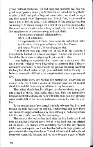 grown without chemicals. We had read that raspberry leaf tea was
good for pregnancy, so early in September we visited our neighbors'
raspberry field and picked bags of leaves which we dried on trays
and then stored. From September until March first, I consumed at
least a pint of this tea daily. It was difficult to find good carrots, but
we managed to obtain enough for a pint of the precious juice a day.
Because I was exhausted after a busy school year, I felt 1 needed a
few supplements to boost me along, so I took daily:
6 kelp tablets, 6 natural calcium tablets,
100 I.U. of Vitamin E,
2 teaspoons of cod liver oil, because we are just not out in the
sun this time of the year in British Columbia, Canada,
and natural Vitamin C in varying quantities.
If ever there was any retention of water in my system, I
immediately hunted for a fresh pineapple, if none was available I
found that the unsweetened pineapple juice worked also.
I was feeling so wonderful that I never saw a doctor until the
sixth month. Friends were becoming so alarmed that I finally
consented to see one. The doctor could not get over the strong heartbeat
the baby had, that I had no weight gain, and that I had no toxicity. He
believed in natural childbirth so he was pleased with my simple natural
diet.
I hiked miles every day. We had two puppies so I always had an
excuse to be out. I took a course in prenatal exercises for natural
childbirth and did them daily in addition to my housework.
Then at last March first, Eric slipped into the world with a squawk
and a head of thick, long, curly, black hair. This was remarkable
because most babies today are born with little or no hair. His glowing
color was the talk of the doctors and nurses—no milky white skin for
him!
To the amazement of everyone, I was able to breast feed Eric, and
though the milk was slow in coming, I persevered, and soon there
was an ample supply of rich creamy milk, although I had always been
told that such milk is usually blue and watery.
The hospital diet was rather dead after the live foods that I had
been eating, but I ordered every live or living food that was offered
on the menu. The nurses were constantly worried that my protein
intake was inadequate, so I was bombarded with huge glasses of
pasteurized milk every three hours.These I fed to the sink and replaced
them with water. My husband and my sister brought a quart of fresh
70
 