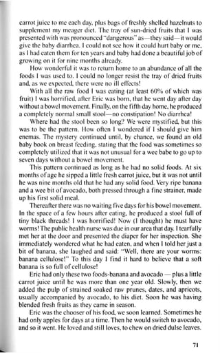 carrot juice to me each day, plus bags of freshly shelled hazelnuts to
supplement my meager diet. The tray of sun-dried fruits that I was
presented with was pronounced "dangerous" as—they said—it would
give the baby diarrhea. I could not see how it could hurt baby or me,
as I had eaten them for ten years and baby had done a beautiful job of
growing on it for nine months already.
How wonderful it was to return home to an abundance of all the
foods 1 was used to. I could no longer resist the tray of dried fruits
and, as we expected, there were no ill effects!
With all the raw food I was eating (at least 60% of which was
fruit) I was horrified after Eric was born, that he went day after day
without a bowel movement. Finally, on the fifth day home, he produced
a completely normal small stool—no constipation! No diarrhea!
Where had the stool been so long? We were mystified, but this
was to be the pattern. How often I wondered if I should give him
enemas. The mystery continued until, by chance, we found an old
baby book on breast feeding, stating that the food was sometimes so
completely utilized that it was not unusual for a wee babe to go up to
seven days without a bowel movement.
This pattern continued as long as he had no solid foods. At six
months of age he sipped a little fresh carrot juice, but it was not until
he was nine months old that he had any solid food. Very ripe banana
and a wee bit of avocado, both pressed through a fine strainer, made
up his first solid meal.
Thereafter there was no waiting five days for his bowel movement.
In the space of a few hours after eating, he produced a stool full of
tiny black threads! I was horrified! Now (I thought) he must have
worms! The public health nurse was due in our area that day. I tearfully
met her at the door and presented the diaper for her inspection. She
immediately wondered what he had eaten, and when I told her just a
bit of banana, she laughed and said: "Well, there are your worms:
banana cellulose!" To this day I find it hard to believe that a soft
banana is so full of cellulose!
Eric had only these two foods-banana and avocado — plus a little
carrot juice until he was more than one year old. Slowly, then we
added the pulp of strained soaked raw prunes, dates, and apricots,
usually accompanied by avocado, to his diet. Soon he was having
blended fresh fruits as they came in season.
Eric was the chooser of his food, we soon learned. Sometimes he
had only apples for days at a time. Then he would switch to avocado,
and so it went. He loved and still loves, to chew on dried dulse leaves.
71
 
