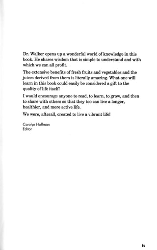 Dr. Walker opens up a wonderful world of knowledge in this
book. He shares wisdom that is simple to understand and with
which we can all profit.
The extensive benefits of fresh fruits and vegetables and the
juices derived from them is literally amazing. What one will
learn in this book could easily be considered a gift to the
quality of life itself!
I would encourage anyone to read, to learn, to grow, and then
to share with others so that they too can live a longer,
healthier, and more active life.
We were, afterall, created to live a vibrant life!
Carolyn Hoffman
Editor
ix
 
