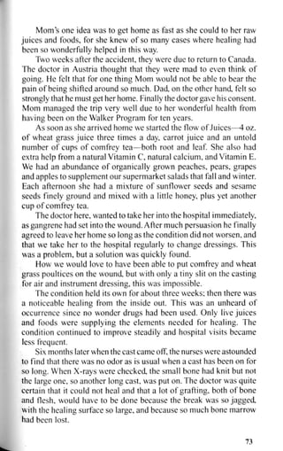 Mom's one idea was to get home as fast as she could to her raw
juices and foods, for she knew of so many cases where healing had
been so wonderfully helped in this way.
Two weeks after the accident, they were due to return to Canada.
The doctor in Austria thought that they were mad to even think of
going. He felt that for one thing Mom would not be able to bear the
pain of being shifted around so much. Dad, on the other hand, felt so
strongly that he must get her home. Finally the doctor gave his consent.
Mom managed the trip very well due to her wonderful health from
having been on the Walker Program for ten years.
As soon as she arrived home we started the flow of Juices—4 oz.
of wheat grass juice three times a day, carrot juice and an untold
number of cups of comfrey tea—both root and leaf. She also had
extra help from a natural Vitamin C, natural calcium, and Vitamin E.
We had an abundance of organically grown peaches, pears, grapes
and apples to supplement our supermarket salads that fall and winter.
Each afternoon she had a mixture of sunflower seeds and sesame
seeds finely ground and mixed with a little honey, plus yet another
cup of comfrey tea.
The doctor here, wanted to take her into the hospital immediately,
as gangrene had set into the wound. After much persuasion he finally
agreed to leave her home so long as the condition did not worsen, and
that we take her to the hospital regularly to change dressings. This
was a problem, but a solution was quickly found.
How we would love to have been able to put comfrey and wheat
grass poultices on the wound, but with only a tiny slit on the casting
for air and instrument dressing, this was impossible.
The condition held its own for about three weeks; then there was
a noticeable healing from the inside out. This was an unheard of
occurrence since no wonder drugs had been used. Only live juices
and foods were supplying the elements needed for healing. The
condition continued to improve steadily and hospital visits became
less frequent.
Six months later when the cast came off, the nurses were astounded
to find that there was no odor as is usual when a cast has been on for
so long. When X-rays were checked, the small bone had knit but not
the large one, so another long cast, was put on. The doctor was quite
certain that it could not heal and that a lot of grafting, both of bone
and flesh, would have to be done because the break was so jagged,
with the healing surface so large, and because so much bone marrow
had been lost.
73
 