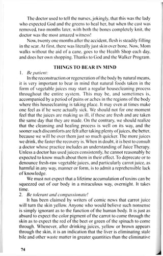 The doctor used to tell the nurses, jokingly, that this was the lady
who expected God and the greens to heal her, but when the cast was
removed, two months later, with both the bones completely knit, the
doctor was the most amazed witness!
Now, twenty one months after the accident, flesh is steadily filling
in the scar. At first, there was literally just skin over bone. Now, Mom
walks without the aid of a cane, goes to the Health Shop each day,
and does her own shopping. Thanks to God and the Walker Program.
THINGS TO BEAR IN MIND
1. Be patient:
In the reconstruction or regeneration of the body by natural means,
it is very important to bear in mind that natural foods taken in the
form of vegetable juices may start a regular housecleaning process
throughout the entire system. This may be. and sometimes is,
accompanied by a period of pains or aches in the regions of the body
where this housecleaning is taking place. It may even at times make
one feel as if he were actually sick. We should not for one moment
feel that the juices are making us ill, if these are fresh and are taken
the same day that they are made. On the contrary, we should realize
that the cleansing and healing process is well on its way, and the
sooner such discomforts are felt after taking plenty ofjuices, the better,
because we will be over them just so much quicker. The more juices
we drink, the faster the recovery is. When in doubt, it is best to consult
a doctor whose practice includes an understanding of Juice Therapy.
Unless a doctor has used juices consistently, he cannot reasonably be
expected to know much about them in their effect. To deprecate or to
denounce fresh-raw vegetable juices, and particularly carrot juice, as
harmful in any way, manner or form, is to admit a reprehensible lack
of knowledge.
We must not expect that a lifetime accumulation of toxins can be
squeezed out of our body in a miraculous way. overnight. It takes
time.
2. Be tolerant and compassionate!
It has been claimed by writers of comic news that carrot juice
will turn the skin yellow. Anyone who would believe such nonsense
is simply ignorant as to the function of the human body. It is just as
absurd to expect the color pigment of the carrot to come through the
skin as to expect the red of the beet or green of the spinach to come
through. Whenever, after drinking juices, yellow or brown appears
through the skin, it is an indication that the liver is eliminating stale
bile and other waste matter in greater quantities than the eliminative
74
 