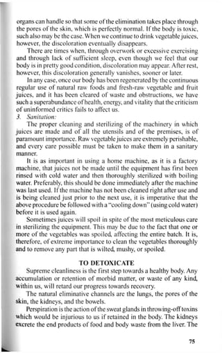 organs can handle so that some of the elimination takes place through
the pores of the skin, which is perfectly normal. If the body is toxic,
such also may be the case. When we continue to drink vegetable juices,
however, the discoloration eventually disappears.
There are times when, through overwork or excessive exercising
and through lack of sufficient sleep, even though we feel that our
body is in pretty good condition, discoloration may appear. After rest,
however, this discoloration generally vanishes, sooner or later.
In any case, once our body has been regenerated by the continuous
regular use of natural raw foods and fresh-raw vegetable and fruit
juices, and it has been cleared of waste and obstructions, we have
such a superabundance of health, energy, and vitality that the criticism
of uninformed critics fails to affect us.
3. Sanitation:
The proper cleaning and sterilizing of the machinery in which
juices are made and of all the utensils and of the premises, is of
paramount importance. Raw vegetable juices are extremely perishable,
and every care possible must be taken to make them in a sanitary
manner.
It is as important in using a home machine, as it is a factory
machine, that juices not be made until the equipment has first been
rinsed with cold water and then thoroughly sterilized with boiling
water. Preferably, this should be done immediately after the machine
was last used. If the machine has not been cleaned right after use and
is being cleaned just prior to the next use, it is imperative that the
above procedure be followed with a "cooling down" (using cold water)
before it is used again.
Sometimes juices will spoil in spite of the most meticulous care
in sterilizing the equipment. This may be due to the fact that one or
more of the vegetables was spoiled, affecting the entire batch. It is,
therefore, of extreme importance to clean the vegetables thoroughly
and to remove any part that is wilted, mushy, or spoiled.
TO DETOXICATE
Supreme cleanliness is the first step towards a healthy body. Any
accumulation or retention of morbid matter, or waste of any kind,
within us, will retard our progress towards recovery.
The natural eliminative channels are the lungs, the pores of the
skin, the kidneys, and the bowels.
Perspiration is the action of the sweat glands in throwing-off toxins
which would be injurious to us if retained in the body. The kidneys
excrete the end products of food and body waste from the liver. The
75
 