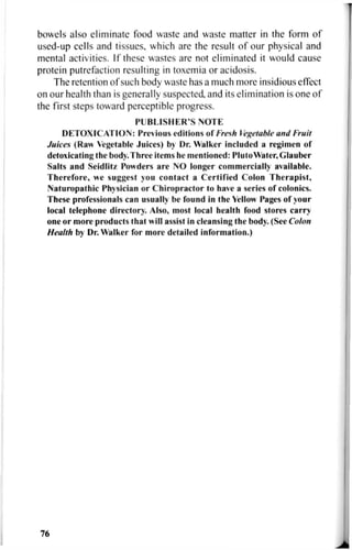 bowels also eliminate food waste and waste matter in the form of
used-up cells and tissues, which are the result of our physical and
mental activities. If these wastes are not eliminated it would cause
protein putrefaction resulting in toxemia or acidosis.
The retention of such body waste has a much more insidious effect
on our health than is generally suspected, and its elimination is one of
the first steps toward perceptible progress.
PUBLISHER'S NOTE
DETOXICATION: Previous editions of Fresh Vegetable and Fruit
Juices (Raw Vegetable Juices) by Dr. Walker included a regimen of
detoxicating the body. Three items he mentioned: PlutoWater, Glauber
Salts and Seidlitz Powders are NO longer commercially available.
Therefore, we suggest you contact a Certified Colon Therapist,
Naturopathic Physician or Chiropractor to have a series of colonics.
These professionals can usually be found in the Yellow Pages of your
local telephone directory. Also, most local health food stores carry
one or more products that will assist in cleansing the body. (See Colon
Health by Dr. Walker for more detailed information.)
76
 