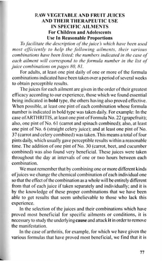 RAW VEGETABLE AND FRUIT JUICES
AND THEIR THERAPEUTIC USE
IN SPECIFIC AILMENTS
For Children and Adolescents
Use In Reasonable Proportions
To facilitate the description of the juices which have been used
most efficiently to help the following ailments, their various
combinations have been listed; the numbers indicated in the case of
each ailment will correspond to the formula number in the list of
juice combinations on pages HO, 81.
For adults, at least one pint daily of one or more of the formula
combinations indicated have been taken over a period of several weeks
to obtain perceptible results.
The juices for each ailment are given in the order of their greatest
efficacy according to our experience, those which we found essential
being indicated in bold type, the others having also proved effective.
When possible, at least one pint of each combination whose formula
number is indicated in bold type was taken daily. For example: In the
case of ARTHRITIS, at least one pint of Formula No. 22 (grapefruit);
also, one pint of No. 61 (carrot and spinach combined); also, at least
one pint of No. 6 (straight celery juice); and at least one pint of No.
37 (carrot and celery combined) was taken. This means a total of four
pints daily, which usually gave perceptible results within a reasonable
time. The addition of one pint of No. 30 (carrot, beet, and cucumber
combined) was also found very beneficial. These juices were taken
throughout the day at intervals of one or two hours between each
combination.
We must remember that by combining one or more different kinds
of juices we change the chemical combination of each individual one
so that the effect of the combination as a whole will be entirely different
from that of each juice if taken separately and individually; and it is
by the knowledge of these proper combinations that we have been
able to get results that seem unbelievable to those who lack this
experience.
In the selection of the juices and their combinations which have
proved most beneficial for specific ailments or conditions, it is
necessary to study the underlying cause and attack it in order to remove
the manifestation.
In the case of arthritis, for example, for which we have given the
various formulas that have proved most beneficial, we find that it is
77
 
