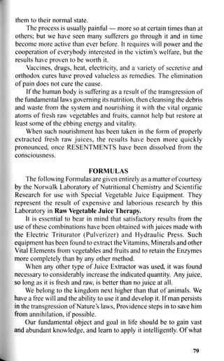 them to their normal state.
The process is usually painful — more so at certain times than at
others; but we have seen many sufferers go through it and in time
become more active than ever before. It requires will power and the
cooperation of everybody interested in the victim's welfare, but the
results have proven to be worth it.
Vaccines, drugs, heat, electricity, and a variety of secretive and
orthodox cures have proved valueless as remedies. The elimination
of pain does not cure the cause.
If the human body is suffering as a result of the transgression of
the fundamental laws governing its nutrition, then cleansing the debris
and waste from the system and nourishing it with the vital organic
atoms of fresh raw vegetables and fruits, cannot help but restore at
least some of the ebbing energy and vitality.
When such nourishment has been taken in the form of properly
extracted fresh raw juices, the results have been more quickly
pronounced, once RESENTMENTS have been dissolved from the
consciousness.
FORMULAS
The following Formulas are given entirely as a matter of courtesy
by the Norwalk Laboratory of Nutritional Chemistry and Scientific
Research for use with Special Vegetable Juice Equipment. They
represent the result of expensive and laborious research by this
Laboratory in Raw Vegetable Juice Therapy.
It is essential to bear in mind that satisfactory results from the
use of these combinations have been obtained with juices made with
the Electric Triturator (Pulverizer) and Hydraulic Press. Such
equipment has been found to extract the Vitamins, Minerals and other
Vital Elements from vegetables and fruits and to retain the Enzymes
more completely than by any other method.
When any other type of Juice Extractor was used, it was found
necessary to considerably increase the indicated quantity. Any juice,
so long as it is fresh and raw, is better than no juice at all.
We belong to the kingdom next higher than that of animals. We
have a free will and the ability to use it and develop it. If man persists
in the transgression of Nature's laws, Providence steps in to save him
from annihilation, if possible.
Our fundamental object and goal in life should be to gain vast
and abundant knowledge, and learn to apply it intelligently. Of what
79
 