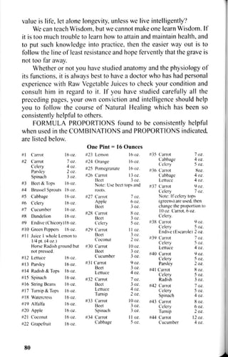 value is life, let alone longevity, unless we live intelligently?
We can teach Wisdom, but we cannot make one learn Wisdom. If
it is too much trouble to learn how to attain and maintain health, and
to put such knowledge into practice, then the easier way out is to
follow the line of least resistance and hope fervently that the grave is
not too far away.
Whether or not you have studied anatomy and the physiology of
its functions, it is always best to have a doctor who has had personal
experience with Raw Vegetable Juices to check your condition and
consult him in regard to it. If you have studied carefully all the
preceding pages, your own conviction and intelligence should help
you to follow the course of Natural Healing which has been so
consistently helpful to others.
FORMULA PROPORTIONS found to be consistently helpful
when used in the COMBINATIONS and PROPORTIONS indicated,
are listed below.
One Pint = 16 Ounces
16 oz.'••1 Carrot l6oz.
#2 Carrot 7oz.
Celery 4 oz.
Parsley 2 oz.
Spinach 3oz.
#3 Beet & Tops l6oz.
#4 Brussel Sprouts l6oz.
#5 Cabbage l6oz.
#6 Celery l6oz.
#7 Cucumber I 6 O Z .
«8 Dandelion I 6 O Z .
#23 Lemon
#24 Orange l6oz.
#25 Pomegranate 16 oz.
#26 Carrot 13 oz.
Beet 3 oz.
Note: Use beet tops and
roots.
#9 Endive (Chicory) 16 oz.
# 10 Green Peppers 16 oz.
#11 Juice I whole Lemon to
1/4 pt. (4oz.)
Horse Radish ground but
not pressed.
#12 Lettuce 16 OZ.
#13 Parsley 16 oz.
#14 Radish & Tops 16 oz.
#15 Spinach 16 oz.
#16 String Beans 16 oz.
#17 Turnip & Tops 16 oz.
#18 Watercress 16 oz.
#19 Alfalfa 16 oz.
#20 Apple 16 oz.
#21 Coconut 16 oz.
#22 Grapefruit 16 oz.
#27 Carrot
Apple
Beet
#28 Carrot
Beet
Celery
#29 Carrot
Beet
Coconut
#30 Carrot
Beet
Cucumber
#31 Carrot
Beet
Lettuce
#32 Carrot
Beet
Lettuce
Turnip
#33 Carrot
Beet
Spinach
#34 Carrot
Cabbage
7oz.
6oz.
3oz.
8oz.
3oz.
5oz.
I I oz.
3oz.
2oz.
lOoz.
3oz.
3oz.
9oz.
3oz.
4 oz.
7oz.
3oz.
4 oz.
2oz.
10 oz.
3oz.
3oz.
11 oz.
5oz.
#35 Carrot
Cabbage
Celery
#36 Carrot
Cabbage
Lettuce
#37 Carrot
Celery
7oz.
4 oz.
5oz.
8oz.
4 oz.
4 oz.
9oz.
7oz.
Note: If celery tops
(greens) are used, then
change the proportion to
10 oz. Carrot. 6 oz.
Celery.
#38 Carrot 9 oz.
Celery 5 oz.
Endive (Escarole) 2 oz.
#39 Carrot
Celery
Lettuce
#40 Carrot
Celery
Parsley
#41 Carrot
Celery
Radish
#42 Carrot
Celery
Spinach
#43 Carrot
Celery
Turnip
#44 Carrot
Cucumber
7oz.
5oz.
4 oz.
9oz.
5oz.
2oz.
8oz.
5oz.
3oz.
7oz.
5oz.
4 oz.
8oz.
6 oz.
2oz.
12 oz.
4 oz.
80
 