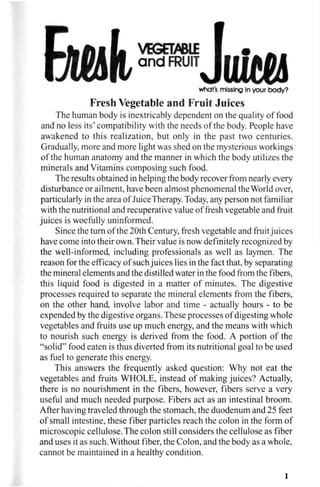 what's missing in your body?
Fresh Vegetable and Fruit Juices
The human body is inextricably dependent on the quality of food
and no less its' compatibility with the needs of the body. People have
awakened to this realization, but only in the past two centuries.
Gradually, more and more light was shed on the mysterious workings
of the human anatomy and the manner in which the body utilizes the
minerals and Vitamins composing such food.
The results obtained in helping the body recover from nearly every
disturbance or ailment, have been almost phenomenal the World over,
particularly in the area of JuiceTherapy. Today, any person not familiar
with the nutritional and recuperative value of fresh vegetable and fruit
juices is woefully uninformed.
Since the turn of the 20th Century, fresh vegetable and fruit juices
have come into their own. Their value is now definitely recognized by
the well-informed, including professionals as well as laymen. The
reason for the efficacy of such juices lies in the fact that, by separating
the mineral elements and the distilled water in the food from the fibers,
this liquid food is digested in a matter of minutes. The digestive
processes required to separate the mineral elements from the fibers,
on the other hand, involve labor and time - actually hours - to be
expended by the digestive organs. These processes of digesting whole
vegetables and fruits use up much energy, and the means with which
to nourish such energy is derived from the food. A portion of the
"solid" food eaten is thus diverted from its nutritional goal to be used
as fuel to generate this energy.
This answers the frequently asked question: Why not eat the
vegetables and fruits WHOLE, instead of making juices? Actually,
there is no nourishment in the fibers, however, fibers serve a very
useful and much needed purpose. Fibers act as an intestinal broom.
After having traveled through the stomach, the duodenum and 25 feet
of small intestine, these fiber particles reach the colon in the form of
microscopic cellulose. The colon still considers the cellulose as fiber
and uses it as such. Without fiber, the Colon, and the body as a whole,
cannot be maintained in a healthy condition.
1
 