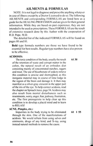 AILMENTS & FORMULAS
NOTE: It is not legal to diagnose and prescribe anything whatever
in case of illness except by a Doctor Licensed to do so. The following
AILMENTS and corresponding FORMULAS are listed here as a
guide for the HEALING PROFESSION and are given for their general
information. While they are based on past experience, they are not
intended to be used as prescriptions.These FORMULAS are the result
of extensive research done by this Author with the cooperation of
R.D. Pope, M.D.
The detailed list of the indicated FORMULAS will be found on
pages 80 and 81.
Bold type formula numbers are those we have found to be
essential for best results. Regular type numbers have also proven
to be effective.
ACIDOSIS:
The toxic condition of the body, usually the result 61 30
of the retention of waste and corrupt matter in the
colon, the natural result of an orthodox diet
consisting mainly of concentrated starches, sugars
and meat. The use of bicarbonate of soda to relieve
this condition is unwise and shortsighted, as this
inorganic material may in course of time lodge in
the region of the brain and damage it. It then may
manifest as a silver-gray crescent in the upper part
of the iris of the eye. To help correct acidosis, read
the chapter on Spinach Juice, page 54. Acidosis may
also result from mental disturbances such as
resentments, worry, anger, fear, jealousy, frustration,
etc. The first prerequisite to help clear up this
condition is to develop a placid mind and to learn
to RELAX!
ACNE, Pimples, etc.:
Impurities in the body trying to be eliminated 61 1 55
through the skin. One of the manifestations of
acidosis. We would refrain from using salves and
ointments, drugs of any kind, and X-ray, using
instead natural methods to remove the cause.
86
 