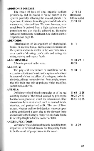 ADDISON'S DISEASE:
The result of lack of vital organic sodium 3 6 12
principally, and an excess of waste matter in the (Romaine
system generally, affecting the adrenal glands. The lettuce only)
injection of extracts from the glands of dead cattle 25 74 80
cannot cure this condition. We have, however, seen
much benefit derived from a high sodium and low
potassium raw diet rigidly adhered to. Romaine
lettuce is particularly beneficial. See section on this
vegetable on page 46.
ADENOIDS:
Inflammation or enlargement of pharyngeal, 61 1
tonsil, or adenoid tissue, due to excessive mucus in
the system and waste matter in the lower intestines,
as a result of drinking cow's milk and eating too
many, starchy and sugary foods.
ALBUMINURIA: 61 30 29 1
Albumin present in the urine. 40 59
ALLERGY:
The physical discomfort or irritation due to 61 30 1
excessive retention of waste in the system when food
is eaten which has the effect of stirring up toxins in
the body. Allergy to strawberries, for example, means
that this fruit may stir up poisons which manifest,
sometimes, as hives.
ANEMIA:
Deficiency of red blood corpuscles or of the red 61 68 2 28
coloring matter of the blood, caused by prolonged 30 25 29 31
habit of eating foods in which the calcium and other 46 55 48 85
atoms have been devitalized, such as canned foods,
starches, and pasteurized milk. The use of liver
extract, whether orally or by injection, was once upon
a time considered a cure; due to the damage these
extracts do to the kidneys, many victims were found
to develop Bright's disease sooner or later.
ANGINA PECTORIS:
Valvular or muscular heart trouble resulting from 61 2 30
impurities in the blood stream, but frequently found
to be the result of gas pressure in the colon.
87
 