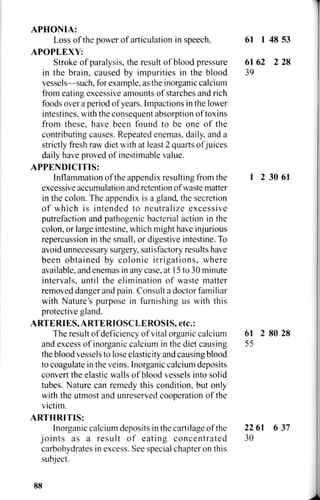 APHONIA:
Loss of the power of articulation in speech. 61 1 48 53
APOPLEXY:
Stroke of paralysis, the result of blood pressure 61 62 2 28
in the brain, caused by impurities in the blood 39
vessels—such, for example, as the inorganic calcium
from eating excessive amounts of starches and rich
foods over a period of years. Impactions in the lower
intestines, with the consequent absorption of toxins
from these, have been found to be one of the
contributing causes. Repeated enemas, daily, and a
strictly fresh raw diet with at least 2 quarts of juices
daily have proved of inestimable value.
APPENDICITIS:
Inflammation of the appendix resulting from the 1 2 30 61
excessive accumulation and retention of waste matter
in the colon. The appendix is a gland, the secretion
of which is intended to neutralize excessive
putrefaction and pathogenic bacterial action in the
colon, or large intestine, which might have injurious
repercussion in the small, or digestive intestine. To
avoid unnecessary surgery, satisfactory results have
been obtained by colonic irrigations, where
available, and enemas in any case, at 15 to 30 minute
intervals, until the elimination of waste matter
removed danger and pain. Consult a doctor familiar
with Nature's purpose in furnishing us with this
protective gland.
ARTERIES, ARTERIOSCLEROSIS, etc.:
The result ofdeficiency of vital organic calcium 61 2 80 28
and excess of inorganic calcium in the diet causing 55
the blood vessels to lose elasticity and causing blood
to coagulate in the veins. Inorganic calcium deposits
convert the elastic walls of blood vessels into solid
tubes. Nature can remedy this condition, but only
with the utmost and unreserved cooperation of the
victim.
ARTHRITIS:
Inorganic calcium deposits in the cartilage of the 22 61 6 37
joints as a result of eating concentrated 30
carbohydrates in excess. See special chapter on this
subject.
88
 