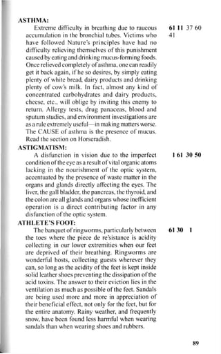 ASTHMA:
Extreme difficulty in breathing due to raucous 61 11 37 60
accumulation in the bronchial tubes. Victims who 41
have followed Nature's principles have had no
difficulty relieving themselves of this punishment
caused by eating and drinking mucus-forming foods.
Once relieved completely of asthma, one can readily
get it back again, if he so desires, by simply eating
plenty of white bread dairy products and drinking
plenty of cow s milk. In fact, almost any kind of
concentrated carbohydrates and dairy products,
cheese, etc., will oblige by inviting this enemy to
return. Allergy tests, drug panaceas, blood and
sputum studies, and environment investigations are
as a rule extremely useful—in making matters worse.
The CAUSE of asthma is the presence of mucus.
Read the section on Horseradish.
ASTIGMATISM:
A disfunction in vision due to the imperfect 1 61 30 50
condition of the eye as a result of vital organic atoms
lacking in the nourishment of the optic system,
accentuated by the presence of waste matter in the
organs and glands directly affecting the eyes. The
liver, the gall bladder, the pancreas, the thyroid, and
the colon are all glands and organs whose inefficient
operation is a direct contributing factor in any
disfunction of the optic system.
ATHLETE'S FOOT:
The banquet of ringworms, particularly between 61 30 1
the toes where the piece de resistance is acidity
collecting in our lower extremities when our feet
are deprived of their breathing. Ringworms are
wonderful hosts, collecting guests wherever they
can, so long as the acidity of the feet is kept inside
solid leather shoes preventing the dissipation of the
acid toxins. The answer to their eviction lies in the
ventilation as much as possible of the feet. Sandals
are being used more and more in appreciation of
their beneficial effect, not only for the feet, but for
the entire anatomy. Rainy weather, and frequently
snow, have been found less harmful when wearing
sandals than when wearing shoes and rubbers.
89
 