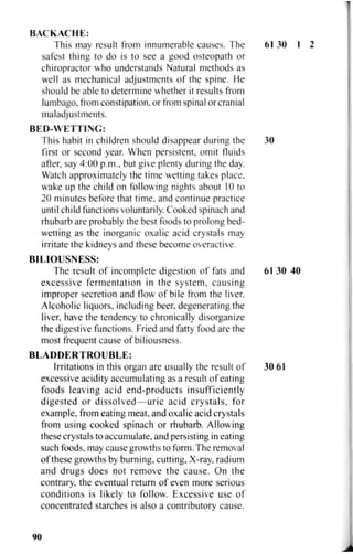 BACKACHE:
This may result from innumerable causes. The 61 30 I 2
safest thing to do is to see a good osteopath or
chiropractor who understands Natural methods as
well as mechanical adjustments of the spine. He
should be able to determine whether it results from
lumbago, from constipation, or from spinal or cranial
maladjustments.
BED-WETTING:
This habit in children should disappear during the 30
first or second year. When persistent, omit fluids
after, say 4:00 p.m., but give plenty during the day.
Watch approximately the time wetting takes place,
wake up the child on following nights about 10 to
20 minutes before that time, and continue practice
until child functions voluntarily. Cooked spinach and
rhubarb are probably the best foods to prolong bed-
wetting as the inorganic oxalic acid crystals may
irritate the kidneys and these become overactive.
BILIOUSNESS:
The result of incomplete digestion of fats and 61 30 40
excessive fermentation in the system, causing
improper secretion and flow of bile from the liver.
Alcoholic liquors, including beer, degenerating the
liver, have the tendency to chronically disorganize
the digestive functions. Fried and fatty food are the
most frequent cause of biliousness.
B L A D D E R T R O U B L E :
Irritations in this organ are usually the result of 30 61
excessive acidity accumulating as a result of eating
foods leaving acid end-products insufficiently
digested or dissolved—uric acid crystals, for
example, from eating meat, and oxalic acid crystals
from using cooked spinach or rhubarb. Allowing
these crystals to accumulate, and persisting in eating
such foods, may cause growths to form. The removal
of these growths by burning, cutting. X-ray, radium
and drugs does not remove the cause. On the
contrary, the eventual return of even more serious
conditions is likely to follow. Excessive use of
concentrated starches is also a contributory cause.
90
 