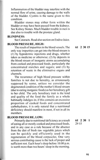 Inflammation of the bladder may interfere with the
normal flow of urine, causing damage to the walls
of the bladder. Cystitis is the name given to this
condition.
Bladder stones may either form within the
bladder or may have been passed from the kidneys.
See Kidney Stones. Much bladder trouble in men is
due also to trouble with the prostate gland.
BLINDNESS:
See Cataracts. Read also section on Endive Juice.
BLOOD PRESSURE, HIGH:
The result of impurities in the blood vessels. The 61 2 30 15
only way impurities can get into the blood stream is
(1) by hypodermic injections and drugs, whether
taken as medicine or otherwise; (2) by deposits in
the blood stream of inorganic atoms accumulating
from cooked and processed foods, particularly the
concentrated starches and sugars; and (3) by
retention of waste in the eliminative organs and
channels.
The recurrence of high blood pressure within
families is not due to heredity, as erroneously
supposed by some, unless we consider the
degenerated condition of the mother's blood stream
(due to eating inorganic foods) as her hereditary gift
to her child. The only hereditary trait is the kind
and quality of the food the family as a whole
habitually indulges in; if this contains an excessive
proportion of cooked foods and concentrated
carbohydrates, it is only natural that a nutritional
deficiency should manifest in most, if not in all its
members.
BLOOD PRESSURE, LOW:
Primarily due to nutritional deficiency as a result 61 2 30 1
of eating all or mostly cooked and processed foods, 29 15
and in any case as a rule because of the absence
from the diet of fresh raw vegetable juices which
can be quickly and efficiently used in the
regeneration of the blood corpuscles. One very
serious contributing cause is the lack of proper and
sufficient rest. Each hour's sleep before 10:00 p.m.
is worth more than two hours' sleep in the morning.
91
 