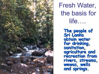 Fresh Water,  the basis for life…. The people of Sri Lanka obtain water for drinking, sanitation, agriculture and recreation from rivers, streams, wewas, wells and springs. 