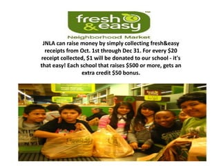 JNLA can raise money by simply collecting fresh&easy
  receipts from Oct. 1st through Dec 31. For every $20
receipt collected, $1 will be donated to our school - it's
that easy! Each school that raises $500 or more, gets an
                 extra credit $50 bonus.
 