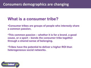 Consumers demographics are changing What is a consumer tribe? Consumer tribes are groups of people who intensely share a common passion. This common passion – whether it is for a brand, a good cause, or a sport – bonds the consumer tribe together through a shared sense of belonging. Tribes have the potential to deliver a higher ROI than heterogeneous social networks. 