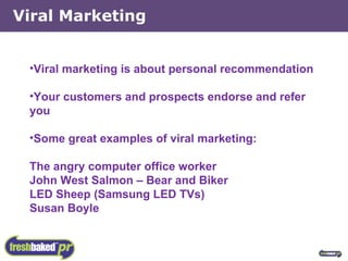 Viral Marketing Viral marketing is about personal recommendation Your customers and prospects endorse and refer you Some great examples of viral marketing: The angry computer office worker John West Salmon – Bear and Biker LED Sheep (Samsung LED TVs) Susan Boyle 