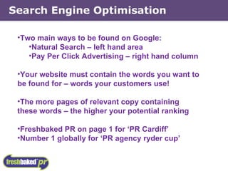 Two main ways to be found on Google: Natural Search – left hand area Pay Per Click Advertising – right hand column Your website must contain the words you want to be found for – words your customers use! The more pages of relevant copy containing these words – the higher your potential ranking Freshbaked PR on page 1 for ‘PR Cardiff’ Number 1 globally for ‘PR agency ryder cup’ Search Engine Optimisation 